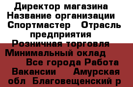 Директор магазина › Название организации ­ Спортмастер › Отрасль предприятия ­ Розничная торговля › Минимальный оклад ­ 39 000 - Все города Работа » Вакансии   . Амурская обл.,Благовещенский р-н